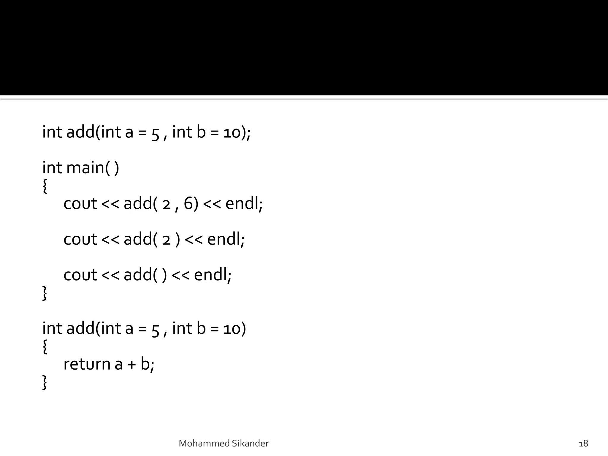 int add(int a = 5 , int b = 10);
int main( )
{
cout << add( 2 , 6) << endl;
cout << add( 2 ) << endl;
cout << add( ) << endl;
}
int add(int a = 5 , int b = 10)
{
return a + b;
}
Mohammed Sikander 18
 