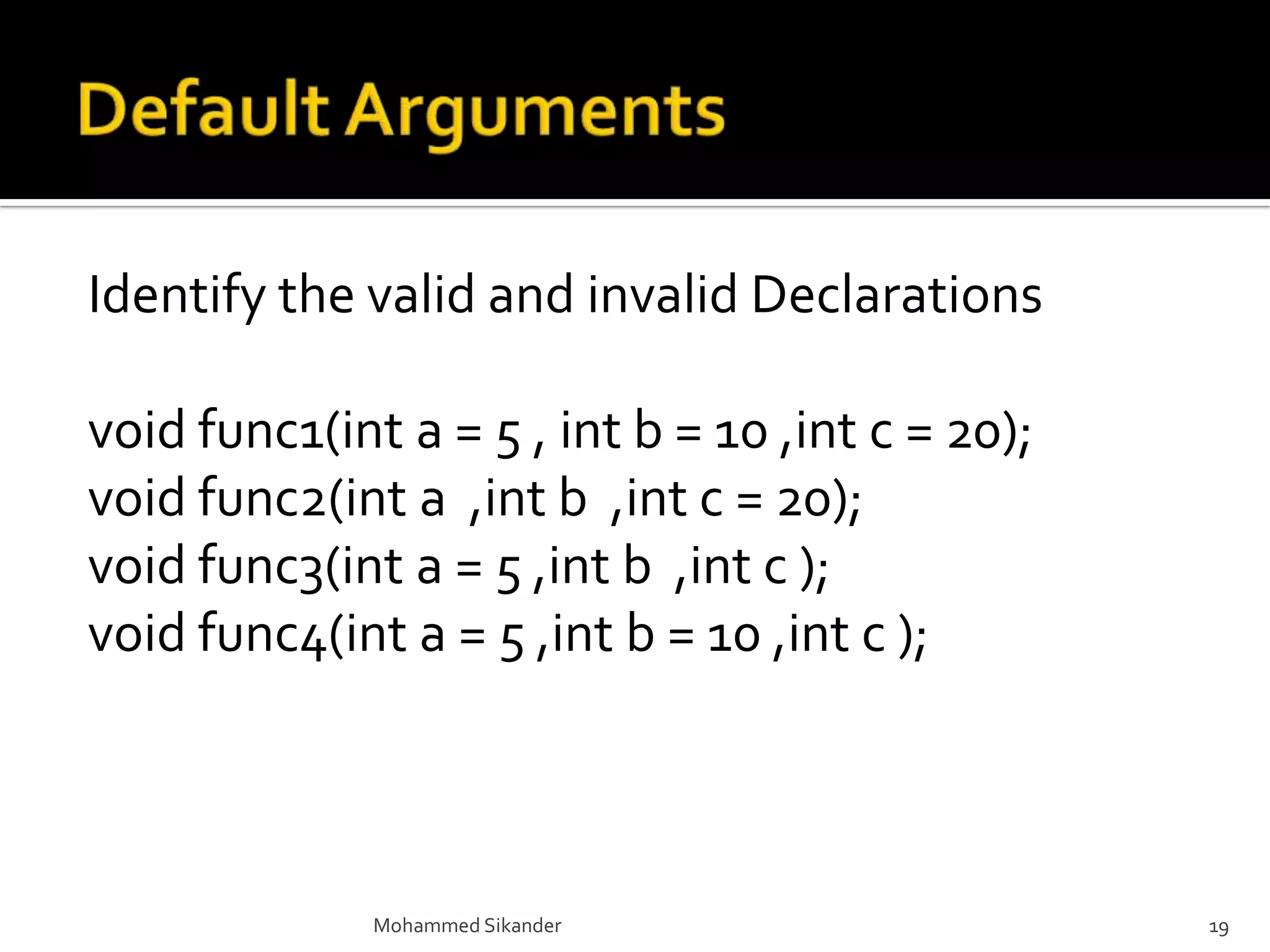 Identify the valid and invalid Declarations
void func1(int a = 5 , int b = 10 ,int c = 20);
void func2(int a ,int b ,int c = 20);
void func3(int a = 5 ,int b ,int c );
void func4(int a = 5 ,int b = 10 ,int c );
Mohammed Sikander 19
 