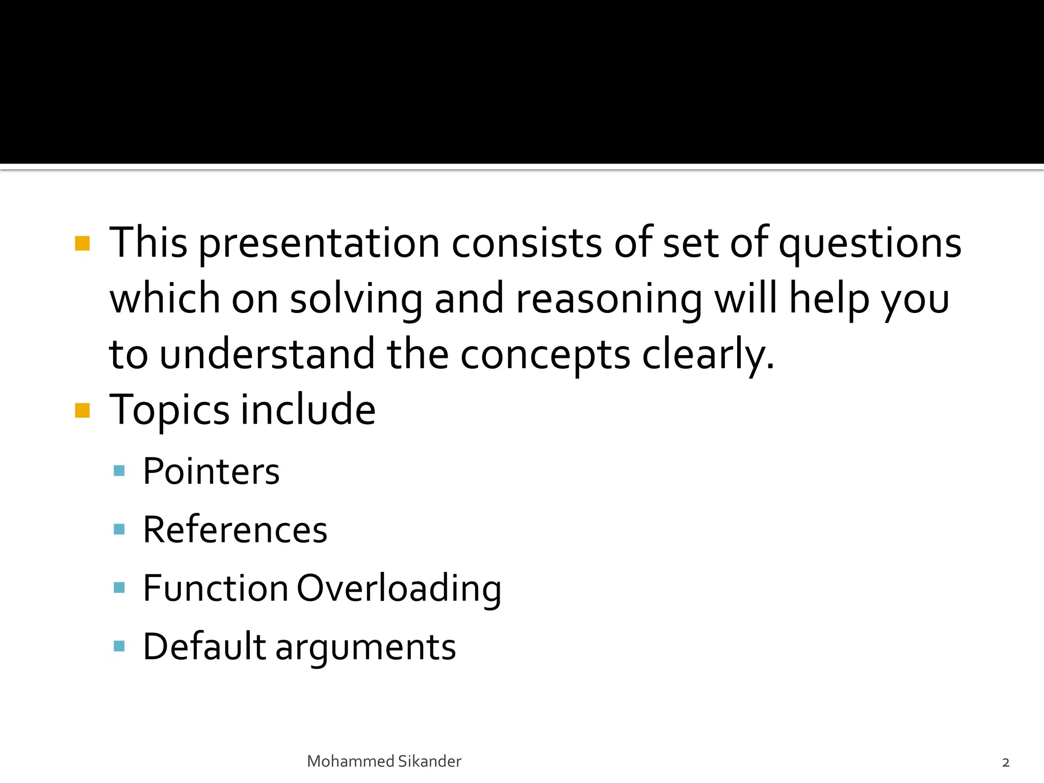  This presentation consists of set of questions
which on solving and reasoning will help you
to understand the concepts clearly.
 Topics include
 Pointers
 References
 FunctionOverloading
 Default arguments
Mohammed Sikander 2
 