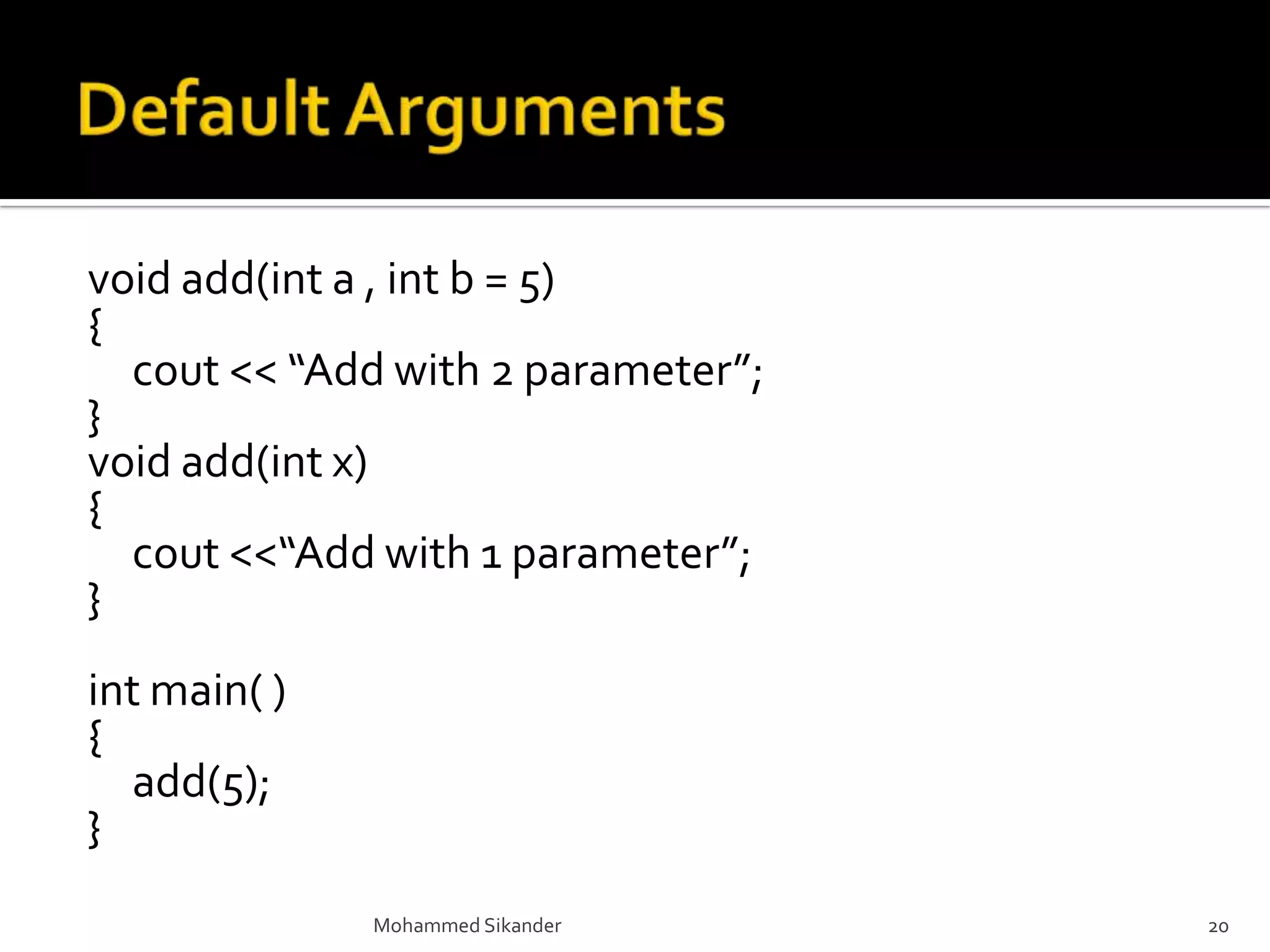 void add(int a , int b = 5)
{
cout << “Add with 2 parameter”;
}
void add(int x)
{
cout <<“Add with 1 parameter”;
}
int main( )
{
add(5);
}
Mohammed Sikander 20
 