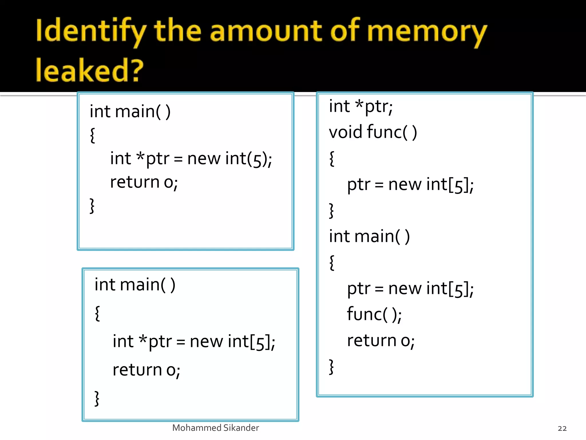 int main( )
{
int *ptr = new int(5);
return 0;
}
Mohammed Sikander 22
int *ptr;
void func( )
{
ptr = new int[5];
}
int main( )
{
ptr = new int[5];
func( );
return 0;
}
int main( )
{
int *ptr = new int[5];
return 0;
}
 