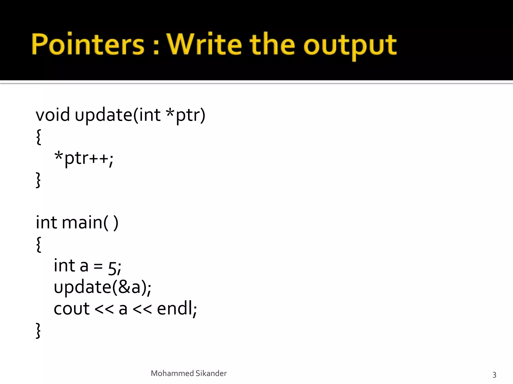void update(int *ptr)
{
*ptr++;
}
int main( )
{
int a = 5;
update(&a);
cout << a << endl;
}
Mohammed Sikander 3
 