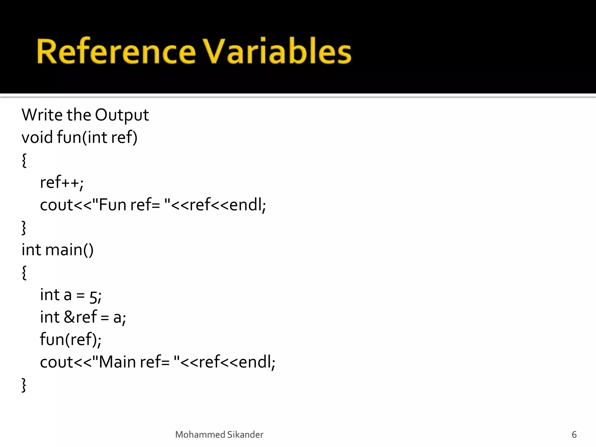 Mohammed Sikander 6
Write the Output
void fun(int ref)
{
ref++;
cout<<"Fun ref= "<<ref<<endl;
}
int main()
{
int a = 5;
int &ref = a;
fun(ref);
cout<<"Main ref= "<<ref<<endl;
}
 