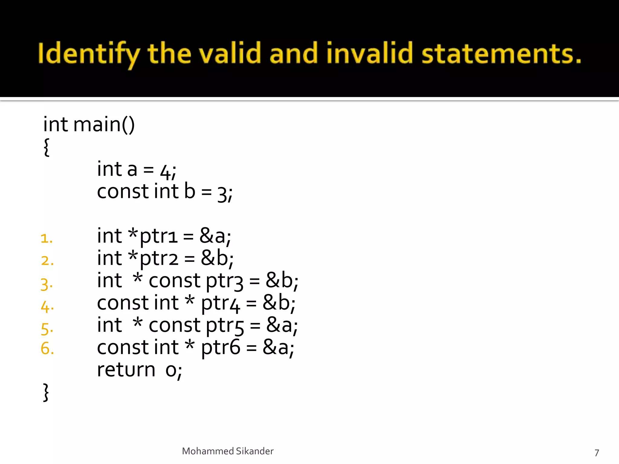 int main()
{
int a = 4;
const int b = 3;
1. int *ptr1 = &a;
2. int *ptr2 = &b;
3. int * const ptr3 = &b;
4. const int * ptr4 = &b;
5. int * const ptr5 = &a;
6. const int * ptr6 = &a;
return 0;
}
Mohammed Sikander 7
 