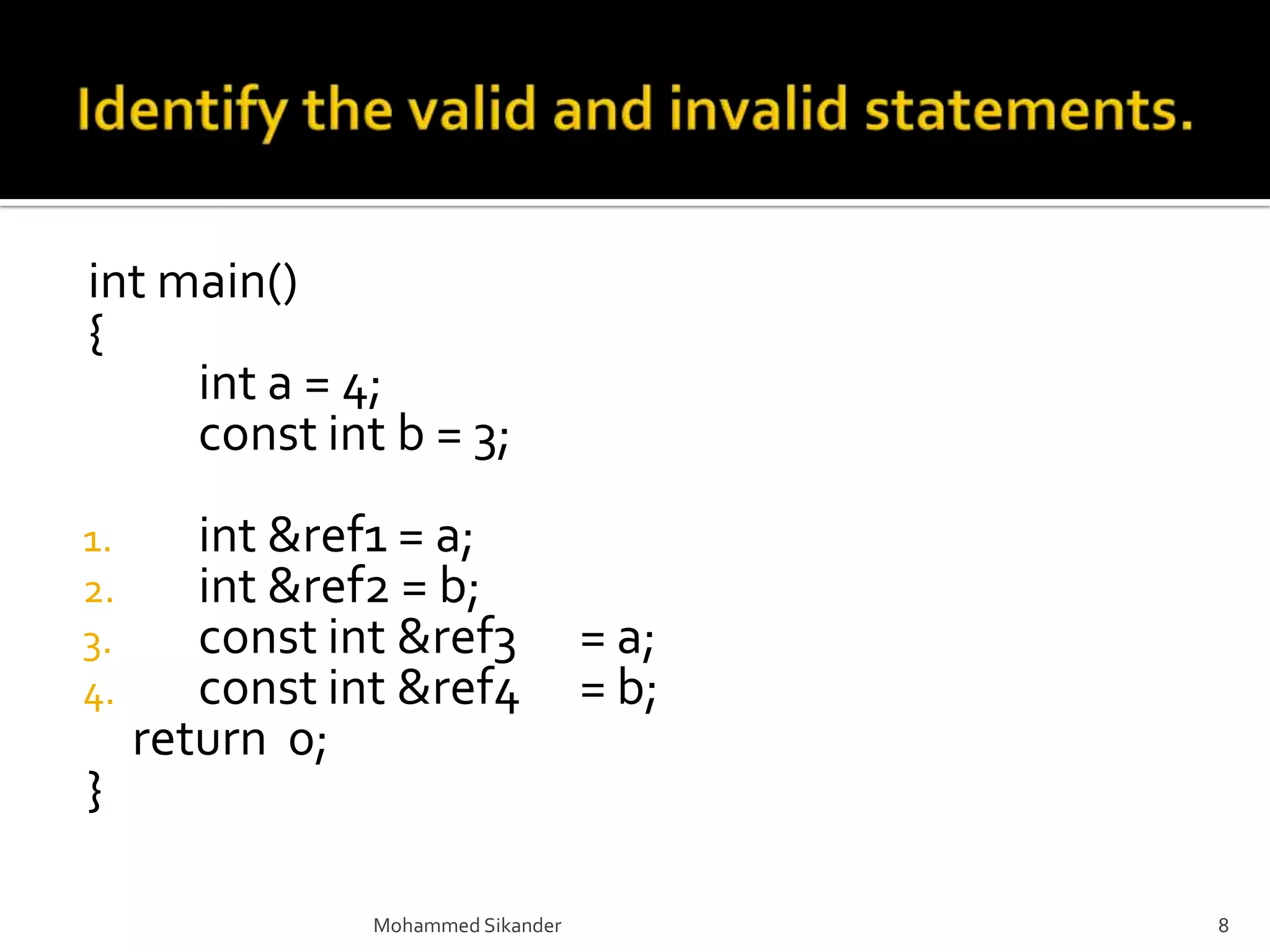 int main()
{
int a = 4;
const int b = 3;
1. int &ref1 = a;
2. int &ref2 = b;
3. const int &ref3 = a;
4. const int &ref4 = b;
return 0;
}
Mohammed Sikander 8
 