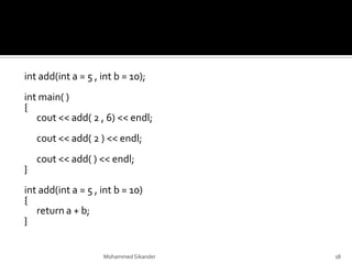 int add(int a = 5 , int b = 10);
int main( )
{
cout << add( 2 , 6) << endl;
cout << add( 2 ) << endl;
cout << add( ) << endl;
}
int add(int a = 5 , int b = 10)
{
return a + b;
}
Mohammed Sikander 18
 