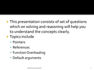  This presentation consists of set of questions
which on solving and reasoning will help you
to understand the concepts clearly.
 Topics include
 Pointers
 References
 FunctionOverloading
 Default arguments
Mohammed Sikander 2
 