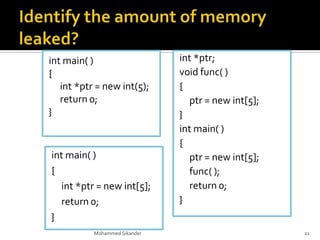 int main( )
{
int *ptr = new int(5);
return 0;
}
Mohammed Sikander 22
int *ptr;
void func( )
{
ptr = new int[5];
}
int main( )
{
ptr = new int[5];
func( );
return 0;
}
int main( )
{
int *ptr = new int[5];
return 0;
}
 