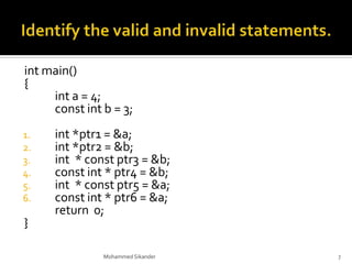 int main()
{
int a = 4;
const int b = 3;
1. int *ptr1 = &a;
2. int *ptr2 = &b;
3. int * const ptr3 = &b;
4. const int * ptr4 = &b;
5. int * const ptr5 = &a;
6. const int * ptr6 = &a;
return 0;
}
Mohammed Sikander 7
 