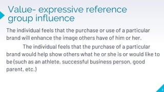 Value- expressive reference
group influence
8
The individual feels that the purchase or use of a particular
brand will enhance the image others have of him or her.
The individual feels that the purchase of a particular
brand would help show others what he or she is or would like to
be (such as an athlete, successful business person, good
parent, etc.)
 