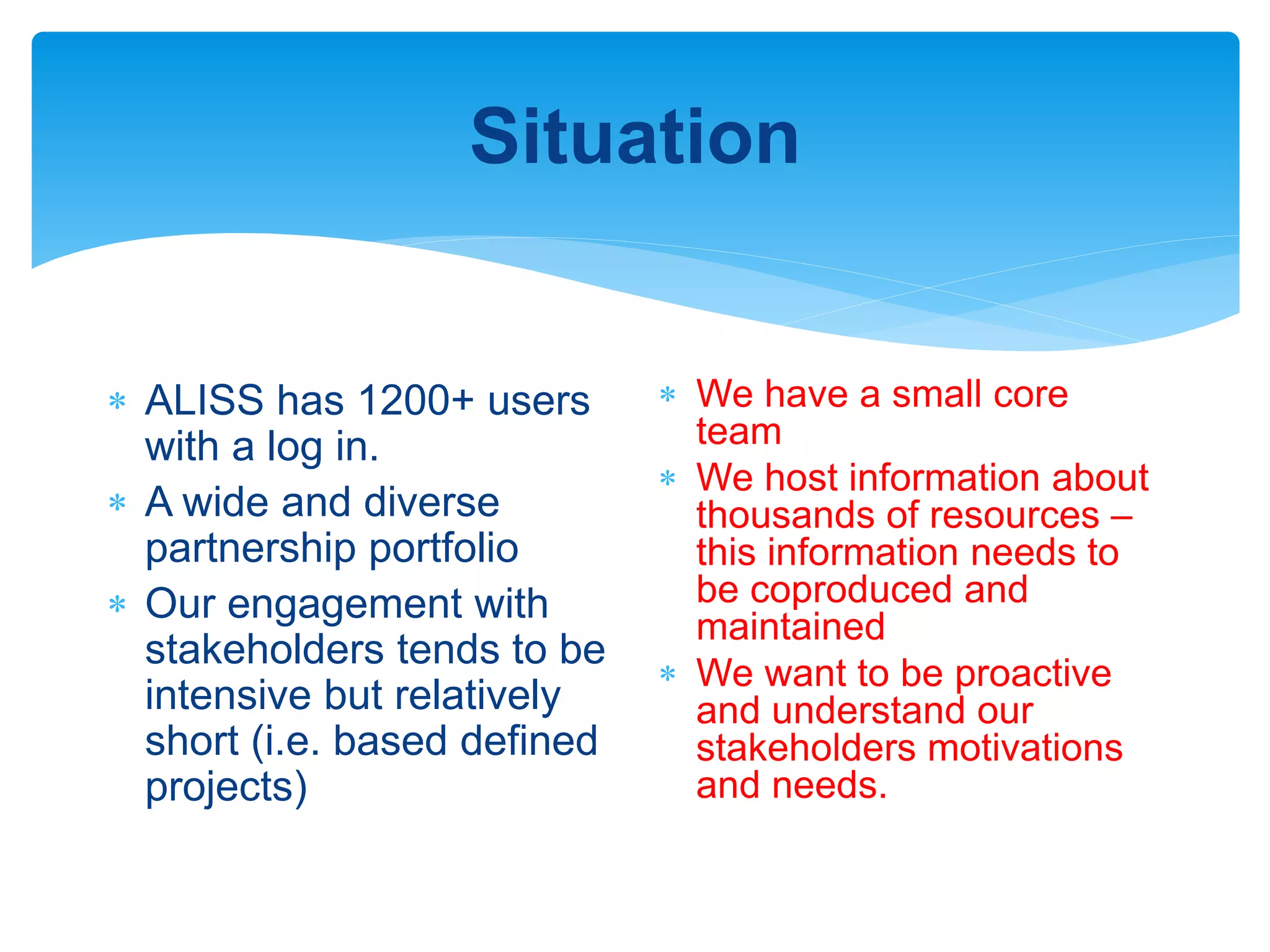 Situation
 ALISS has 1200+ users
with a log in.
 A wide and diverse
partnership portfolio
 Our engagement with
stakeholders tends to be
intensive but relatively
short (i.e. based defined
projects)
 We have a small core
team
 We host information about
thousands of resources –
this information needs to
be coproduced and
maintained
 We want to be proactive
and understand our
stakeholders motivations
and needs.
 