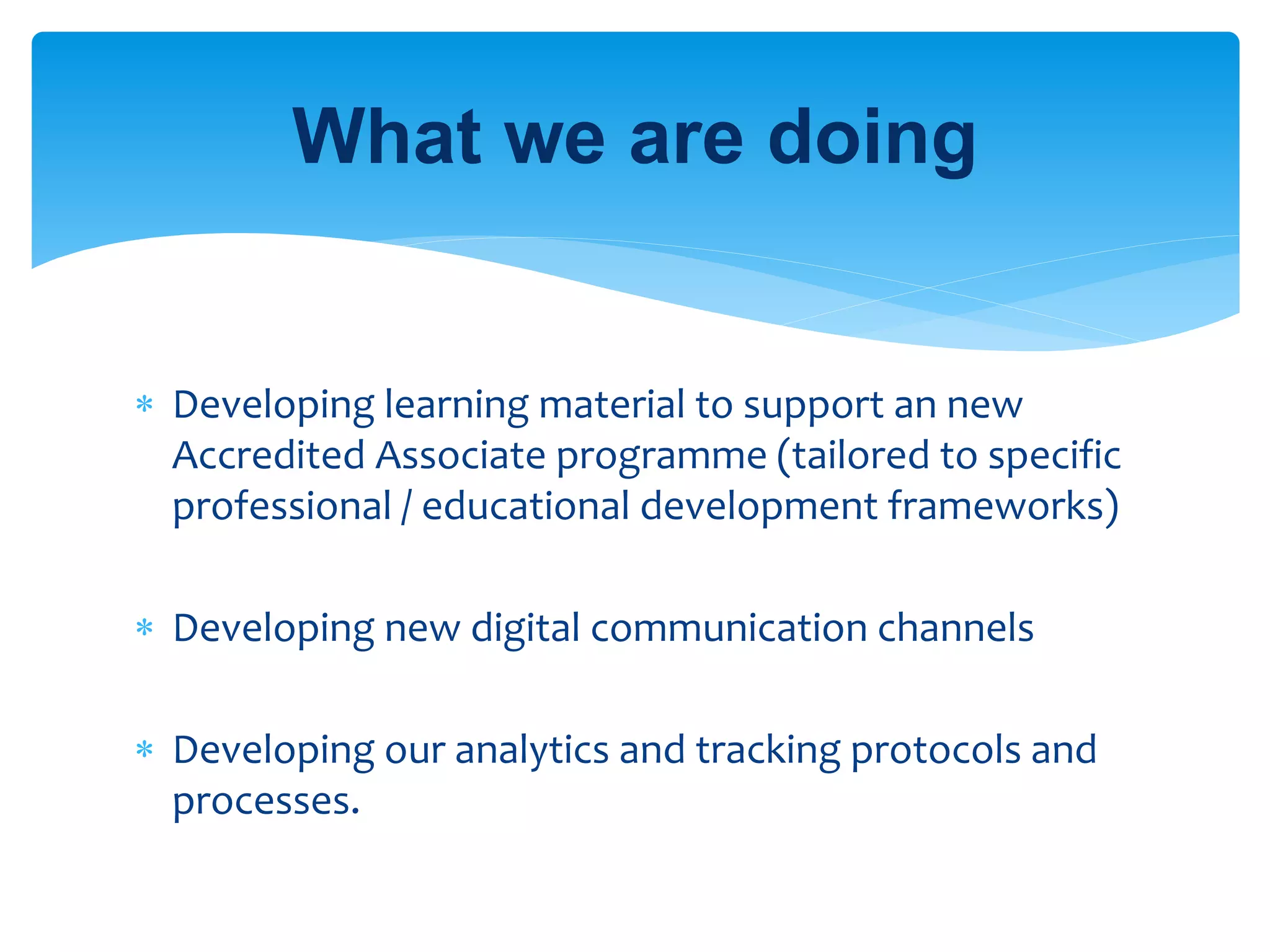  Developing learning material to support an new
Accredited Associate programme (tailored to specific
professional / educational development frameworks)
 Developing new digital communication channels
 Developing our analytics and tracking protocols and
processes.
What we are doing
 