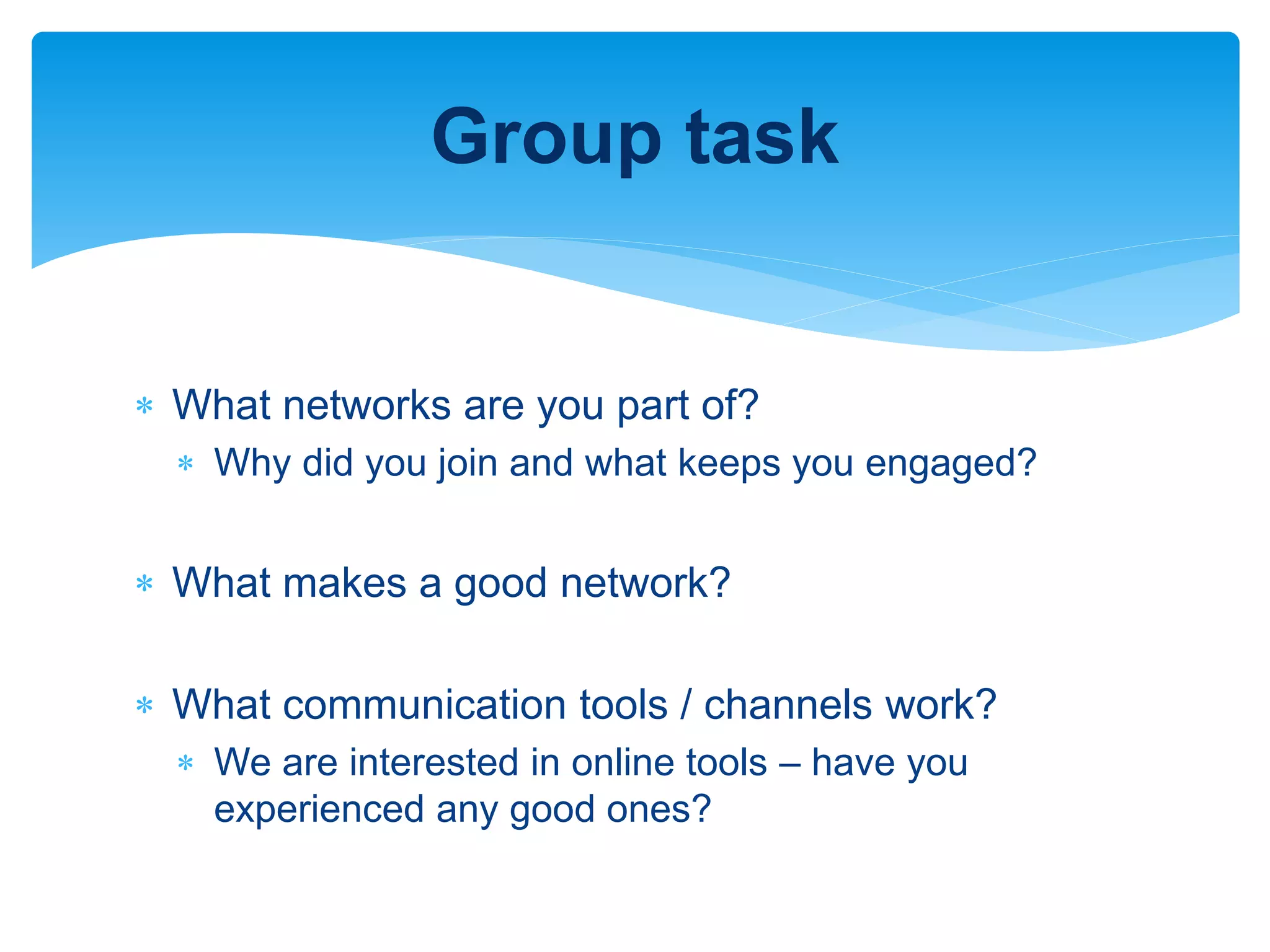  What networks are you part of?
 Why did you join and what keeps you engaged?
 What makes a good network?
 What communication tools / channels work?
 We are interested in online tools – have you
experienced any good ones?
Group task
 