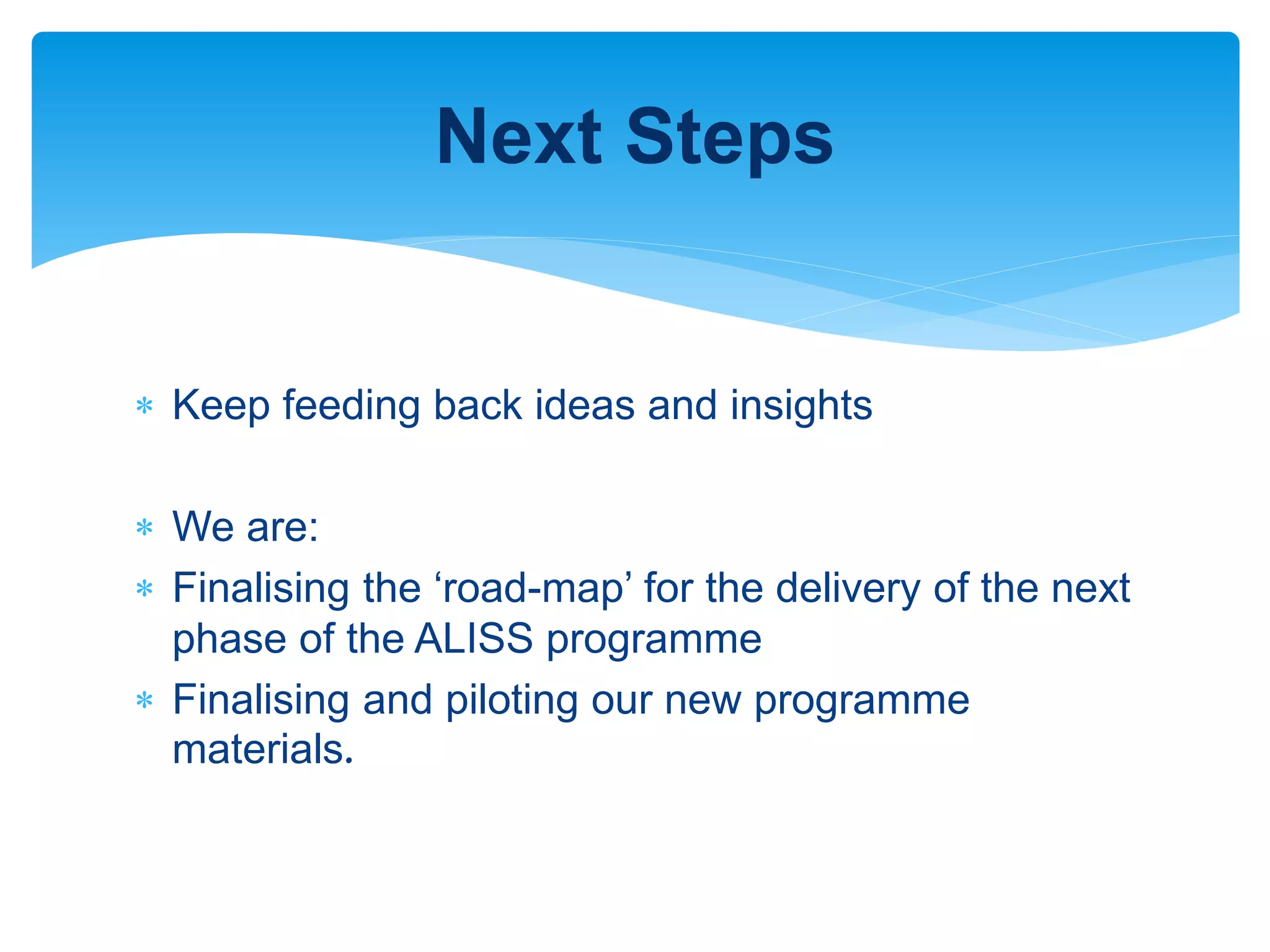 Keep feeding back ideas and insights
 We are:
 Finalising the ‘road-map’ for the delivery of the next
phase of the ALISS programme
 Finalising and piloting our new programme
materials.
Next Steps
 