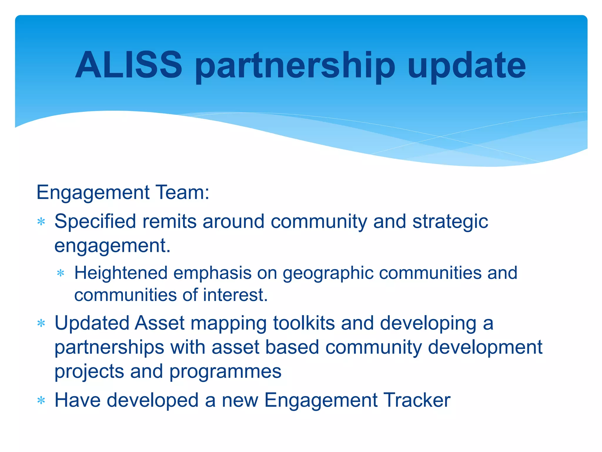 ALISS partnership update
Engagement Team:
 Specified remits around community and strategic
engagement.
 Heightened emphasis on geographic communities and
communities of interest.
 Updated Asset mapping toolkits and developing a
partnerships with asset based community development
projects and programmes
 Have developed a new Engagement Tracker
 