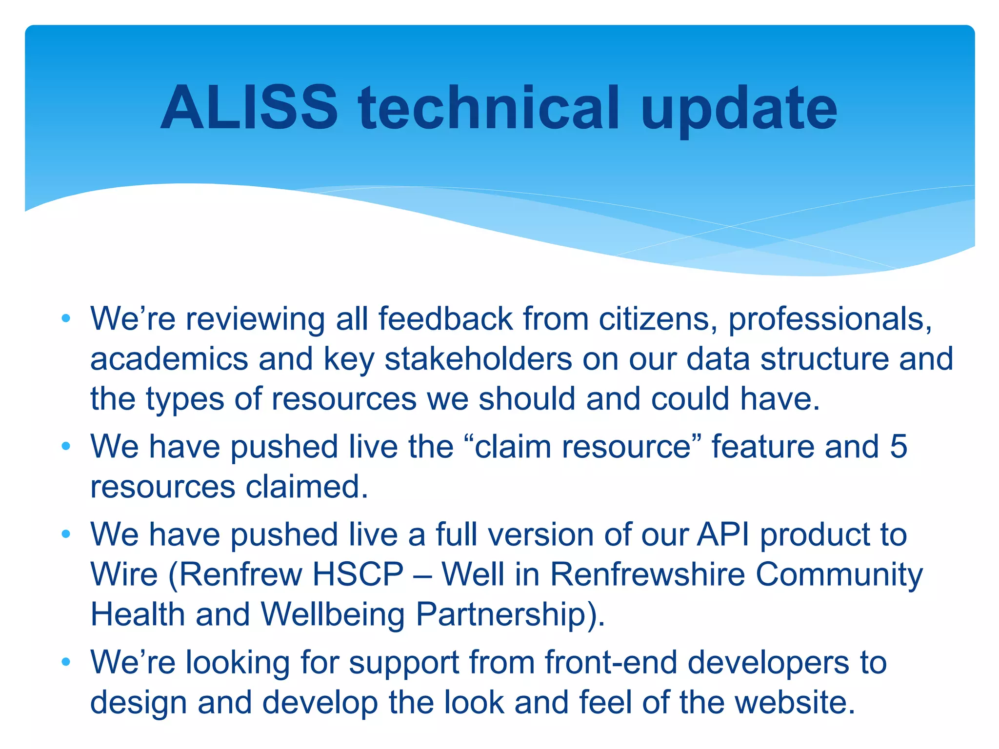 ALISS technical update
• We’re reviewing all feedback from citizens, professionals,
academics and key stakeholders on our data structure and
the types of resources we should and could have.
• We have pushed live the “claim resource” feature and 5
resources claimed.
• We have pushed live a full version of our API product to
Wire (Renfrew HSCP – Well in Renfrewshire Community
Health and Wellbeing Partnership).
• We’re looking for support from front-end developers to
design and develop the look and feel of the website.
 