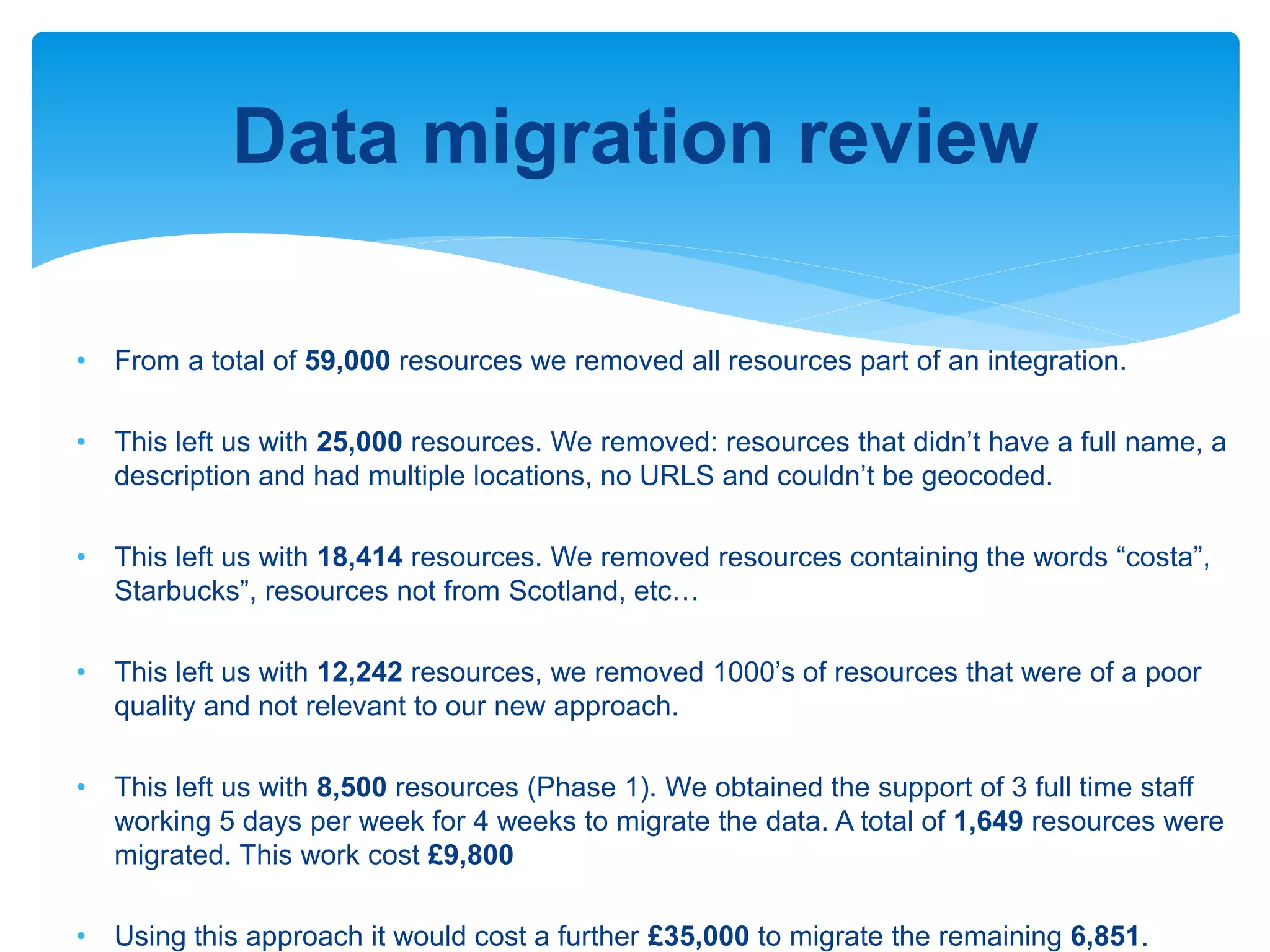 Data migration review
• From a total of 59,000 resources we removed all resources part of an integration.
• This left us with 25,000 resources. We removed: resources that didn’t have a full name, a
description and had multiple locations, no URLS and couldn’t be geocoded.
• This left us with 18,414 resources. We removed resources containing the words “costa”,
Starbucks”, resources not from Scotland, etc…
• This left us with 12,242 resources, we removed 1000’s of resources that were of a poor
quality and not relevant to our new approach.
• This left us with 8,500 resources (Phase 1). We obtained the support of 3 full time staff
working 5 days per week for 4 weeks to migrate the data. A total of 1,649 resources were
migrated. This work cost £9,800
• Using this approach it would cost a further £35,000 to migrate the remaining 6,851.
 