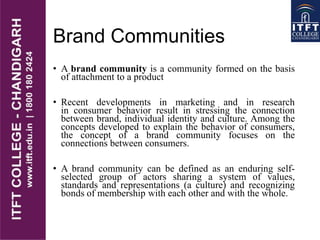 Brand Communities
• A brand community is a community formed on the basis
of attachment to a product
• Recent developments in marketing and in research
in consumer behavior result in stressing the connection
between brand, individual identity and culture. Among the
concepts developed to explain the behavior of consumers,
the concept of a brand community focuses on the
connections between consumers.
• A brand community can be defined as an enduring self-
selected group of actors sharing a system of values,
standards and representations (a culture) and recognizing
bonds of membership with each other and with the whole.
 