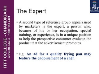 The Expert
• A second type of reference group appeals used
by marketers is the expert, a person who,
because of his or her occupation, special
training, or experience, is in a unique position
to help the prospective consumer evaluate the
product that the advertisement promotes.
• e.g. An ad for a quality frying pan may
feature the endorsement of a chef.
 
