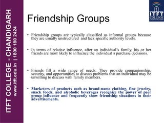 Friendship Groups
• Friendship groups are typically classified as informal groups because
they are usually unstructured and lack specific authority levels.
• In terms of relative influence, after an individual’s family, his or her
friends are most likely to influence the individual’s purchase decisions.
• Friends fill a wide range of needs: They provide companionship,
security, and opportunities to discuss problems that an individual may be
unwilling to discuss with family members.
• Marketers of products such as brand-name clothing, fine jewelry,
snack foods, and alcoholic beverages recognize the power of peer
group influence and frequently show friendship situations in their
advertisements.
 