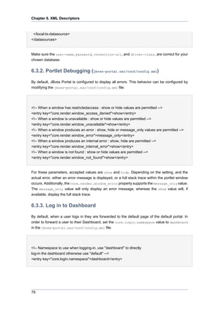 Chapter 6. XML Descriptors

</local-tx-datasource>
</datasources>

Make sure the user-name, password, connection-url, and driver-class, are correct for your
chosen database.

6.3.2. Portlet Debugging (jboss-portal.sar/conf/config.xml)
By default, JBoss Portal is configured to display all errors. This behavior can be configured by
modifying the jboss-portal.sar/conf/config.xml file:

<!-- When a window has restrictedaccess : show or hide values are permitted -->
<entry key="core.render.window_access_denied">show</entry>
<!-- When a window is unavailable : show or hide values are permitted -->
<entry key="core.render.window_unavailable">show</entry>
<!-- When a window produces an error : show, hide or message_only values are permitted -->
<entry key="core.render.window_error">message_only</entry>
<!-- When a window produces an internal error : show, hide are permitted -->
<entry key="core.render.window_internal_error">show</entry>
<!-- When a window is not found : show or hide values are permitted -->
<entry key="core.render.window_not_found">show</entry>

For these parameters, accepted values are show and hide. Depending on the setting, and the
actual error, either an error message is displayed, or a full stack trace within the portlet window
occurs. Additionally, the core.render.window_error property supports the message_only value.
The message_only value will only display an error message, whereas the show value will, if
available, display the full stack trace.

6.3.3. Log in to Dashboard
By default, when a user logs in they are forwarded to the default page of the default portal. In
order to forward a user to their Dashboard, set the core.login.namespace value to dashboard
in the jboss-portal.sar/conf/config.xml file:

<!-- Namespace to use when logging-in, use "dashboard" to directly
log-in the dashboard otherwise use "default" -->
<entry key="core.login.namespace">dashboard</entry>

78

 