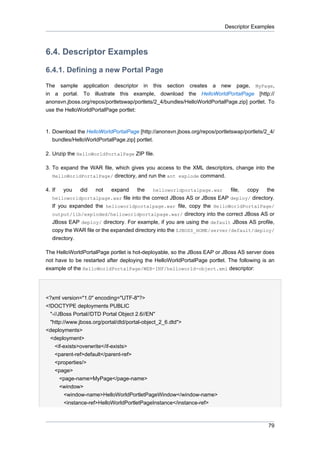 Descriptor Examples

6.4. Descriptor Examples
6.4.1. Defining a new Portal Page
The sample application descriptor in this section creates a new page, MyPage,
in a portal. To illustrate this example, download the HelloWorldPortalPage [http://
anonsvn.jboss.org/repos/portletswap/portlets/2_4/bundles/HelloWorldPortalPage.zip] portlet. To
use the HelloWorldPortalPage portlet:

1. Download the HelloWorldPortalPage [http://anonsvn.jboss.org/repos/portletswap/portlets/2_4/
bundles/HelloWorldPortalPage.zip] portlet.
2. Unzip the HelloWorldPortalPage ZIP file.
3. To expand the WAR file, which gives you access to the XML descriptors, change into the
HelloWorldPortalPage/ directory, and run the ant explode command.
4. If

you

did

not

expand

the

helloworldportalpage.war

file,

copy

the

helloworldportalpage.war file into the correct JBoss AS or JBoss EAP deploy/ directory.

If you expanded the helloworldportalpage.war file, copy the HelloWorldPortalPage/
output/lib/exploded/helloworldportalpage.war/ directory into the correct JBoss AS or
JBoss EAP deploy/ directory. For example, if you are using the default JBoss AS profile,
copy the WAR file or the expanded directory into the $JBOSS_HOME/server/default/deploy/
directory.
The HelloWorldPortalPage portlet is hot-deployable, so the JBoss EAP or JBoss AS server does
not have to be restarted after deploying the HelloWorldPortalPage portlet. The following is an
example of the HelloWorldPortalPage/WEB-INF/helloworld-object.xml descriptor:

<?xml version="1.0" encoding="UTF-8"?>
<!DOCTYPE deployments PUBLIC
"-//JBoss Portal//DTD Portal Object 2.6//EN"
"http://www.jboss.org/portal/dtd/portal-object_2_6.dtd">
<deployments>
<deployment>
<if-exists>overwrite</if-exists>
<parent-ref>default</parent-ref>
<properties/>
<page>
<page-name>MyPage</page-name>
<window>
<window-name>HelloWorldPortletPageWindow</window-name>
<instance-ref>HelloWorldPortletPageInstance</instance-ref>

79

 