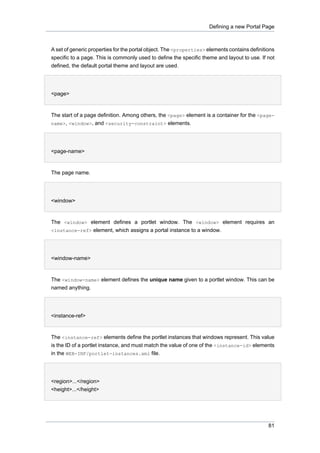 Defining a new Portal Page

A set of generic properties for the portal object. The <properties> elements contains definitions
specific to a page. This is commonly used to define the specific theme and layout to use. If not
defined, the default portal theme and layout are used.
•
<page>

The start of a page definition. Among others, the <page> element is a container for the <pagename>, <window>, and <security-constraint> elements.
•
<page-name>

The page name.
•
<window>

The <window> element defines a portlet window. The <window> element requires an
<instance-ref> element, which assigns a portal instance to a window.
•
<window-name>

The <window-name> element defines the unique name given to a portlet window. This can be
named anything.
•
<instance-ref>

The <instance-ref> elements define the portlet instances that windows represent. This value
is the ID of a portlet instance, and must match the value of one of the <instance-id> elements
in the WEB-INF/portlet-instances.xml file.
•
<region>...</region>
<height>...</height>

81

 