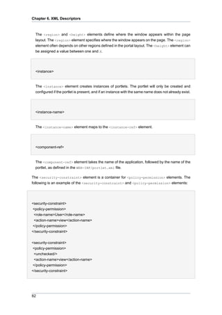 Chapter 6. XML Descriptors

The <region> and <height> elements define where the window appears within the page
layout. The <region> element specifies where the window appears on the page. The <region>
element often depends on other regions defined in the portal layout. The <height> element can
be assigned a value between one and X.
•
<instance>

The <instance> element creates instances of portlets. The portlet will only be created and
configured if the portlet is present, and if an instance with the same name does not already exist.
•
<instance-name>

The <instance-name> element maps to the <instance-ref> element.
•
<component-ref>

The <component-ref> element takes the name of the application, followed by the name of the
portlet, as defined in the WEB-INF/portlet.xml file.
The <security-constraint> element is a container for <policy-permission> elements. The
following is an example of the <security-constraint> and <policy-permission> elements:

<security-constraint>
<policy-permission>
<role-name>User</role-name>
<action-name>view</action-name>
</policy-permission>
</security-constraint>
<security-constraint>
<policy-permission>
<unchecked/>
<action-name>view</action-name>
</policy-permission>
</security-constraint>

82

 