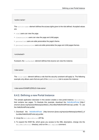 Defining a new Portal Instance

<action-name>

The <action-name> element defines the access rights given to the role defined. Accepted values
are:
• view: users can view the page.
• viewrecursive: users can view the page and child pages.
• personalize: users are able personalize the page's theme.
• personalizerecursive: users are able personalize the page and child pages themes.

<unchecked/>

If present, the <unchecked> element defines that anyone can view the instance.

<role-name>

The <role-name> element defines a role that the security constraint will apply to. The following
example only allows users that are part of the EXAMPLEROLE role to access the instance:

<role-name>EXAMPLEROLE</role-name>

6.4.2. Defining a new Portal Instance
The sample application descriptor in this section creates a new portal instance, HelloPortal,
that contains two pages. To illustrate this example, download the HelloWorldPortal [http://
anonsvn.jboss.org/repos/portletswap/portlets/2_4/bundles/HelloWorldPortal.zip] portlet. To use
the HelloWorldPortal portlet:
1. Download the HelloWorldPortal [http://anonsvn.jboss.org/repos/portletswap/portlets/2_4/
bundles/HelloWorldPortal.zip] portlet.
2. Unzip the HelloWorldPortal ZIP file.
3. To expand the WAR file, which gives you access to the XML descriptors, change into the
HelloWorldPortal/ directory, and run the ant explode command.

83

 