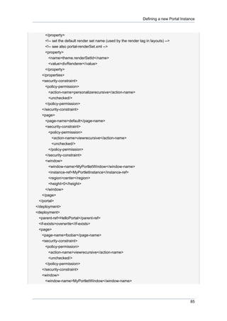 Defining a new Portal Instance

</property>
<!-- set the default render set name (used by the render tag in layouts) -->
<!-- see also portal-renderSet.xml -->
<property>
<name>theme.renderSetId</name>
<value>divRenderer</value>
</property>
</properties>
<security-constraint>
<policy-permission>
<action-name>personalizerecursive</action-name>
<unchecked/>
</policy-permission>
</security-constraint>
<page>
<page-name>default</page-name>
<security-constraint>
<policy-permission>
<action-name>viewrecursive</action-name>
<unchecked/>
</policy-permission>
</security-constraint>
<window>
<window-name>MyPortletWindow</window-name>
<instance-ref>MyPortletInstance</instance-ref>
<region>center</region>
<height>0</height>
</window>
</page>
</portal>
</deployment>
<deployment>
<parent-ref>HelloPortal</parent-ref>
<if-exists>overwrite</if-exists>
<page>
<page-name>foobar</page-name>
<security-constraint>
<policy-permission>
<action-name>viewrecursive</action-name>
<unchecked/>
</policy-permission>
</security-constraint>
<window>
<window-name>MyPortletWindow</window-name>

85

 