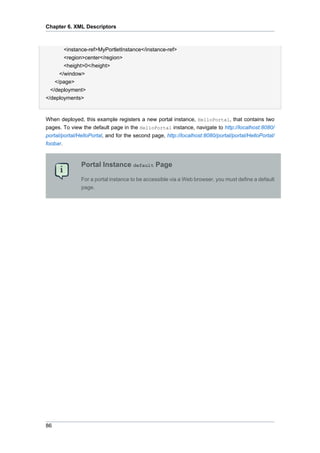 Chapter 6. XML Descriptors

<instance-ref>MyPortletInstance</instance-ref>
<region>center</region>
<height>0</height>
</window>
</page>
</deployment>
</deployments>

When deployed, this example registers a new portal instance, HelloPortal, that contains two
pages. To view the default page in the HelloPortal instance, navigate to http://localhost:8080/
portal/portal/HelloPortal, and for the second page, http://localhost:8080/portal/portal/HelloPortal/
foobar.

Portal Instance default Page
For a portal instance to be accessible via a Web browser, you must define a default
page.

86

 