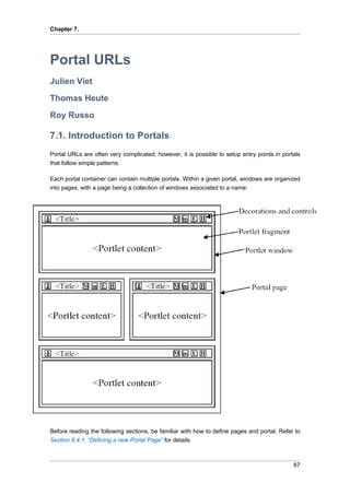 Chapter 7.

Portal URLs
Julien Viet
Thomas Heute
Roy Russo

7.1. Introduction to Portals
Portal URLs are often very complicated; however, it is possible to setup entry points in portals
that follow simple patterns.
Each portal container can contain multiple portals. Within a given portal, windows are organized
into pages, with a page being a collection of windows associated to a name:

Before reading the following sections, be familiar with how to define pages and portal. Refer to
Section 6.4.1, “Defining a new Portal Page” for details.

87

 