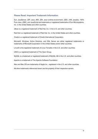 Please Read: Important Trademark Information
Sun, JavaServer, JSP, Java, JMX, JDK, Java runtime environment, J2EE, JVM, Javadoc, 100%
Pure Java, JDBC, and JavaScript are trademarks or registered trademarks of Sun Microsystems,
Inc. in the United States and other countries.
JBoss is a registered trademark of Red Hat, Inc. in the U.S. and other countries.
Red Hat is a registered trademark of Red Hat, Inc. in the United States and other countries.
Oracle is a registered trademark of Oracle International Corporation.
Microsoft, Windows, Active Directory, and SQL Server are either registered trademarks or
trademarks of Microsoft Corporation in the United States and/or other countries.
Linux® is the registered trademark of Linus Torvalds in the U.S. and other countries.
UNIX is a registered trademark of The Open Group.
MySQL is a trademark or registered trademark of MySQL AB in the U.S. and other countries.
Apache is a trademark of The Apache Software Foundation.
Mac and Mac OS are trademarks of Apple Inc., registered in the U.S. and other countries.
All other trademarks referenced herein are the property of their respective owners.

xi

 