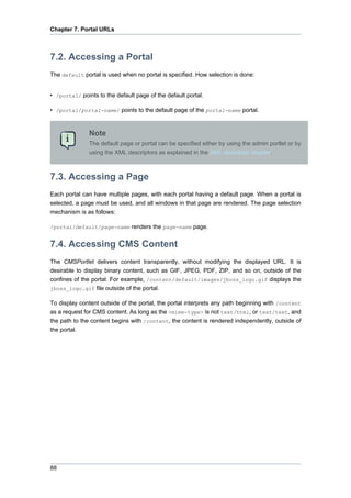 Chapter 7. Portal URLs

7.2. Accessing a Portal
The default portal is used when no portal is specified. How selection is done:

• /portal/ points to the default page of the default portal.
• /portal/portal-name/ points to the default page of the portal-name portal.

Note
The default page or portal can be specified either by using the admin portlet or by
using the XML descriptors as explained in the XML descriptor chapter.

7.3. Accessing a Page
Each portal can have multiple pages, with each portal having a default page. When a portal is
selected, a page must be used, and all windows in that page are rendered. The page selection
mechanism is as follows:
/portal/default/page-name renders the page-name page.

7.4. Accessing CMS Content
The CMSPortlet delivers content transparently, without modifying the displayed URL. It is
desirable to display binary content, such as GIF, JPEG, PDF, ZIP, and so on, outside of the
confines of the portal. For example, /content/default/images/jboss_logo.gif displays the
jboss_logo.gif file outside of the portal.
To display content outside of the portal, the portal interprets any path beginning with /content
as a request for CMS content. As long as the <mime-type> is not text/html, or text/text, and
the path to the content begins with /content, the content is rendered independently, outside of
the portal.

88

 