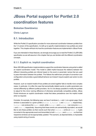 Chapter 8.

JBoss Portal support for Portlet 2.0
coordination features
Boleslaw Dawidowicz
Chris Laprun

8.1. Introduction
While the Portlet 2.0 specification provides for more advanced coordination between portlets than
the 1.0 version of the specification, it is left up to specific implementations how portlets are wired
together. This chapter will look into how the coordination features are implemented in JBoss Portal.
If you are interested in these features, we strongly encourage you to read the Portlet 2.0 (JSR-286)
specification as we will assume in this chapter that you are familiar with the different coordination
concepts.

8.1.1. Explicit vs. implicit coordination
Most JSR-286 specification implementations support the coordination features using what is called
an implicit coordination model. This model is called implicit because the relations between the
different interacting portlets are inferred based on the event or parameter names that are used
to pass information between the portlets. This follows the well-known principle of convention over
configuration and provides a good default behavior as it doesn't require explicit user action to wire
portlets.
However, such an implicit model of how portlets are wired together fails to handle more complex
cases. In particular, it is often the case that semantically related events or public parameters are
named differently by different portlet providers. As it is not always possible to modify the portlets
to adjust for this minor naming difference of otherwise semantically compatible portlets, JBoss
Portal introduces an explicit coordination model that takes precedence over the implicit model
when so required.
Consider, for example, the following case: we have 3 windows (A, B and C) on a given page. Each
window is associated to a given portlet (Portlet A, Portlet B and Portlet C, respectively).
Portlet A can produce the Event A event, while Portlet B and Portlet C can consume Event
B and Event C, respectively. Assuming that these events are semantically equivalent, we would
like to wire these portlets via their events such that when Portlet A emits an Event A, it gets
converted to the appropriate event and transmitted to both Portlet B and Portlet C so that their
respective windows can be appropriately updated. This scenario, as depicted below, is impossible
using implicit wiring of events:

89

 
