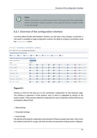 Overview of the configuration interface

Note
Explicit coordination is currently scoped only at the page level. More specificially,
explicit coordination between portlets is only supported between portlets located
on the same page.

8.2.1. Overview of the configuration interface
Launching JBoss Portal's administration interface, you will notice a few changes. In particular, a
new option is available on page configuration screens: the ability to configure coordination using
the Coordination action:

Figure 8.1.
Clicking on that link will bring you to the coordination configuration for that particular page.
The interface is organized in three sections, each of which is collapsible by clicking on the
section header. These sections detail the configuration for each coordination element that can be
controlled by JBoss Portal:

• Alias bindings
• Parameter bindings
• Event wirings
We will look at the specific configuration and what each of these concepts mean later. Here is how
the interface looks like for a page, with both the alias and parameter bindings section collapsed:

91

 