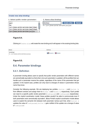 Parameter bindings

Figure 8.4.
Clicking on Create alias will create the new binding and it will appear in the existing binding lists:

Figure 8.5.

8.4. Parameter bindings
8.4.1. Definition
A parameter binding allows users to specify that public render parameters with different names
are semantically equivalent so that when one such parameter is updated, all the portlets that can
handle such a parameter receive the update, regardless of the name of the parameter that got
updated. In the implicit case, portlets can only react to changes of values in parameters whose
name they know.
Consider the following example. We are deploying two portlets, Portlet A and Portlet B,
from different vendors and assign them to Window A and Window B, respectively. Each portlet
can react to a specific public render parameter ({nsA}paramA and {nsB}paramB, respectively).
Under the implicit coordination model, these portlets wouldn't be able to communicate even if
both parameters were semantically equivalent. JBoss Portal's explicit coordination model allows
users to explicit the semantic link between both parameter names such that, when Portlet A
updates the value of {nsA}paramA, Portlet B gets notified of the update via a change of value
of {nsB}paramB:

95

 