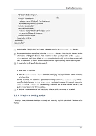 Graphical configuration

<id>parameterBinding</id>
<window-coordination>
<window-name>Window A</window-name>
<qname>{nsA}paramA</qname>
</window-coordination>
<window-coordination>
<window-name>Window B</window-name>
<qname>{nsB}paramB</qname>
</window-coordination>
</parameter-binding>
</bindings>
</coordination>

Coordination configuration is done via the newly introduced <coordination> element.
Parameter bindings are defined using the <bindings> element. Note that this element is also
where alias bindings are defined. Note here that we don't specify a value for the <implicitmode> element, it will thus default to TRUE, meaning that implicit binding of parameters will
also be performed by JBoss Portal in addition to the explicit binding we are defining here.
A parameter binding definition consists of:

• an id used to identify it
• a list of <window-coordination> elements identifying which parameters will be bound for
which portlets
In this example, we defined a parameter binding named "parameterBinding" which
specifies that whenever Window A or Window B updates the value of the public parameter
{nsA}paramA or {nsA}paramA (respectively), the other will receive the new value for the
public render parameter it knows about.
A window / parameter name pair identifying either a public parameter to be wired.

8.4.3. Graphical configuration
Creating a new parameter binding is done by first selecting a public parameter / window from
the list:

97

 