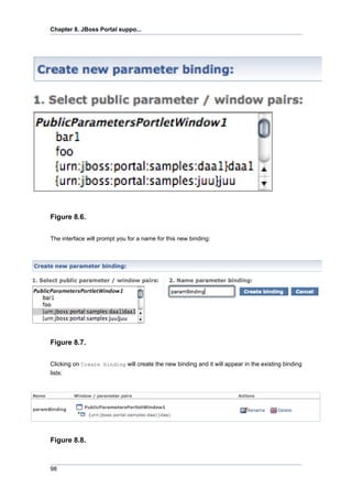 Chapter 8. JBoss Portal suppo...

Figure 8.6.
The interface will prompt you for a name for this new binding:

Figure 8.7.
Clicking on Create binding will create the new binding and it will appear in the existing binding
lists:

Figure 8.8.

98

 