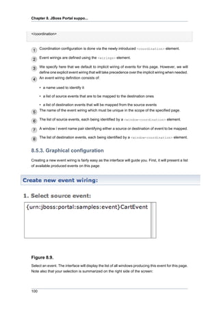 Chapter 8. JBoss Portal suppo...

</coordination>

Coordination configuration is done via the newly introduced <coordination> element.
Event wirings are defined using the <wirings> element.
We specify here that we default to implicit wiring of events for this page. However, we will
define one explicit event wiring that will take precedence over the implicit wiring when needed.
An event wiring definition consists of:
• a name used to identify it
• a list of source events that are to be mapped to the destination ones
• a list of destination events that will be mapped from the source events
The name of the event wiring which must be unique in the scope of the specified page.
The list of source events, each being identified by a <window-coordination> element.
A window / event name pair identifying either a source or destination of event to be mapped.
The list of destination events, each being identified by a <window-coordination> element.

8.5.3. Graphical configuration
Creating a new event wiring is fairly easy as the interface will guide you. First, it will present a list
of available produced events on this page:

Figure 8.9.
Select an event. The interface will display the list of all windows producing this event for this page.
Note also that your selection is summarized on the right side of the screen:

100

 