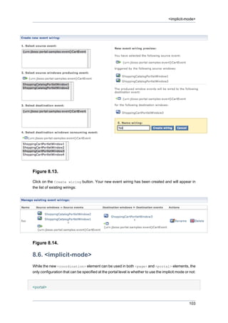 <implicit-mode>

Figure 8.13.
Click on the Create wiring button. Your new event wiring has been created and will appear in
the list of existing wirings:

Figure 8.14.

8.6. <implicit-mode>
While the new <coordination> element can be used in both <page> and <portal> elements, the
only configuration that can be specified at the portal level is whether to use the implicit mode or not:

<portal>

103

 