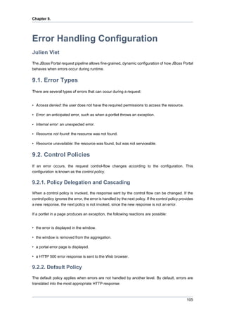 Chapter 9.

Error Handling Configuration
Julien Viet
The JBoss Portal request pipeline allows fine-grained, dynamic configuration of how JBoss Portal
behaves when errors occur during runtime.

9.1. Error Types
There are several types of errors that can occur during a request:

• Access denied: the user does not have the required permissions to access the resource.
• Error: an anticipated error, such as when a portlet throws an exception.
• Internal error: an unexpected error.
• Resource not found: the resource was not found.
• Resource unavailable: the resource was found, but was not serviceable.

9.2. Control Policies
If an error occurs, the request control-flow changes according to the configuration. This
configuration is known as the control policy.

9.2.1. Policy Delegation and Cascading
When a control policy is invoked, the response sent by the control flow can be changed. If the
control policy ignores the error, the error is handled by the next policy. If the control policy provides
a new response, the next policy is not invoked, since the new response is not an error.
If a portlet in a page produces an exception, the following reactions are possible:

• the error is displayed in the window.
• the window is removed from the aggregation.
• a portal error page is displayed.
• a HTTP 500 error response is sent to the Web browser.

9.2.2. Default Policy
The default policy applies when errors are not handled by another level. By default, errors are
translated into the most appropriate HTTP response:

105

 