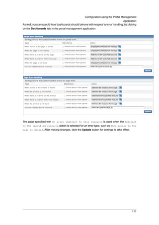 Configuration using the Portal Management
Application
As well, you can specify how dashboards should behave with respect to error handling, by clicking
on the Dashboards tab in the portal management application:

The page specified with On error redirect to this resource is used when the Redirect
to the specified resource action is selected for an error type, such as When access to the
page is denied. After making changes, click the Update button for settings to take effect.

111

 