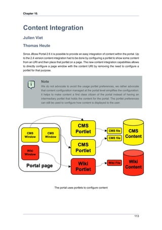Chapter 10.

Content Integration
Julien Viet
Thomas Heute
Since JBoss Portal 2.6 it is possible to provide an easy integration of content within the portal. Up
to the 2.4 version content integration had to be done by configuring a portlet to show some content
from an URI and then place that portlet on a page. The new content integration capabilities allows
to directly configure a page window with the content URI by removing the need to configure a
portlet for that purpose.

Note
We do not advocate to avoid the usage portlet preferences, we rather advocate
that content configuration managed at the portal level simplifies the configuration:
it helps to make content a first class citizen of the portal instead of having an
intermediary portlet that holds the content for the portal. The portlet preferences
can still be used to configure how content is displayed to the user.

The portal uses portlets to configure content

113

 