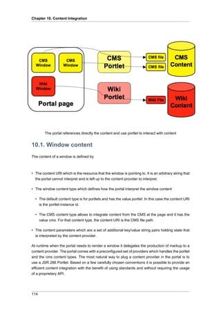 Chapter 10. Content Integration

The portal references directly the content and use portlet to interact with content

10.1. Window content
The content of a window is defined by

• The content URI which is the resource that the window is pointing to. It is an arbitrary string that
the portal cannot interpret and is left up to the content provider to interpret.
• The window content type which defines how the portal interpret the window content
• The default content type is for portlets and has the value portlet. In this case the content URI
is the portlet instance id.
• The CMS content type allows to integrate content from the CMS at the page and it has the
value cms. For that content type, the content URI is the CMS file path.
• The content parameters which are a set of additional key/value string pairs holding state that
is interpreted by the content provider.
At runtime when the portal needs to render a window it delegates the production of markup to a
content provider. The portal comes with a preconfigured set of providers which handles the portlet
and the cms content types. The most natural way to plug a content provider in the portal is to
use a JSR 286 Portlet. Based on a few carefully chosen conventions it is possible to provide an
efficient content integration with the benefit of using standards and without requiring the usage
of a proprietary API.

114

 