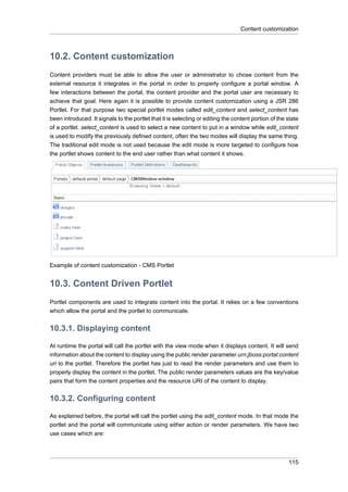 Content customization

10.2. Content customization
Content providers must be able to allow the user or administrator to chose content from the
external resource it integrates in the portal in order to properly configure a portal window. A
few interactions between the portal, the content provider and the portal user are necessary to
achieve that goal. Here again it is possible to provide content customization using a JSR 286
Portlet. For that purpose two special portlet modes called edit_content and select_content has
been introduced. It signals to the portlet that it is selecting or editing the content portion of the state
of a portlet. select_content is used to select a new content to put in a window while edit_content
is used to modify the previously defined content, often the two modes will display the same thing.
The traditional edit mode is not used because the edit mode is more targeted to configure how
the portlet shows content to the end user rather than what content it shows.

Example of content customization - CMS Portlet

10.3. Content Driven Portlet
Portlet components are used to integrate content into the portal. It relies on a few conventions
which allow the portal and the portlet to communicate.

10.3.1. Displaying content
At runtime the portal will call the portlet with the view mode when it displays content. It will send
information about the content to display using the public render parameter urn:jboss:portal:content
uri to the portlet. Therefore the portlet has just to read the render parameters and use them to
properly display the content in the portlet. The public render parameters values are the key/value
pairs that form the content properties and the resource URI of the content to display.

10.3.2. Configuring content
As explained before, the portal will call the portlet using the edit_content mode. In that mode the
portlet and the portal will communicate using either action or render parameters. We have two
use cases which are:

115

 