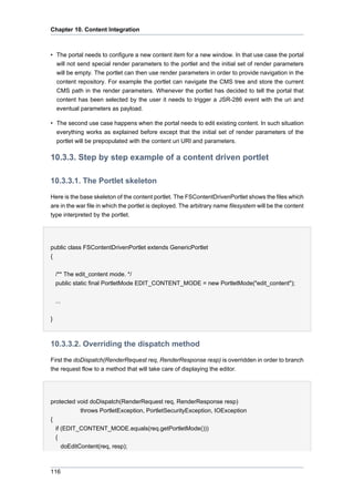Chapter 10. Content Integration

• The portal needs to configure a new content item for a new window. In that use case the portal
will not send special render parameters to the portlet and the initial set of render parameters
will be empty. The portlet can then use render parameters in order to provide navigation in the
content repository. For example the portlet can navigate the CMS tree and store the current
CMS path in the render parameters. Whenever the portlet has decided to tell the portal that
content has been selected by the user it needs to trigger a JSR-286 event with the uri and
eventual parameters as payload.
• The second use case happens when the portal needs to edit existing content. In such situation
everything works as explained before except that the initial set of render parameters of the
portlet will be prepopulated with the content uri URI and parameters.

10.3.3. Step by step example of a content driven portlet
10.3.3.1. The Portlet skeleton
Here is the base skeleton of the content portlet. The FSContentDrivenPortlet shows the files which
are in the war file in which the portlet is deployed. The arbitrary name filesystem will be the content
type interpreted by the portlet.

public class FSContentDrivenPortlet extends GenericPortlet
{
/** The edit_content mode. */
public static final PortletMode EDIT_CONTENT_MODE = new PortletMode("edit_content");
...
}

10.3.3.2. Overriding the dispatch method
First the doDispatch(RenderRequest req, RenderResponse resp) is overridden in order to branch
the request flow to a method that will take care of displaying the editor.

protected void doDispatch(RenderRequest req, RenderResponse resp)
throws PortletException, PortletSecurityException, IOException
{
if (EDIT_CONTENT_MODE.equals(req.getPortletMode()))
{
doEditContent(req, resp);

116

 
