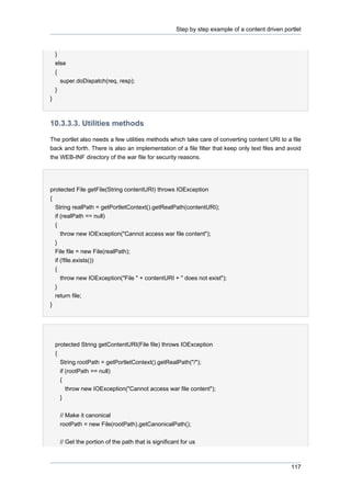 Step by step example of a content driven portlet

}
else
{
super.doDispatch(req, resp);
}
}

10.3.3.3. Utilities methods
The portlet also needs a few utilities methods which take care of converting content URI to a file
back and forth. There is also an implementation of a file filter that keep only text files and avoid
the WEB-INF directory of the war file for security reasons.

protected File getFile(String contentURI) throws IOException
{
String realPath = getPortletContext().getRealPath(contentURI);
if (realPath == null)
{
throw new IOException("Cannot access war file content");
}
File file = new File(realPath);
if (!file.exists())
{
throw new IOException("File " + contentURI + " does not exist");
}
return file;
}

protected String getContentURI(File file) throws IOException
{
String rootPath = getPortletContext().getRealPath("/");
if (rootPath == null)
{
throw new IOException("Cannot access war file content");
}
// Make it canonical
rootPath = new File(rootPath).getCanonicalPath();
// Get the portion of the path that is significant for us

117

 