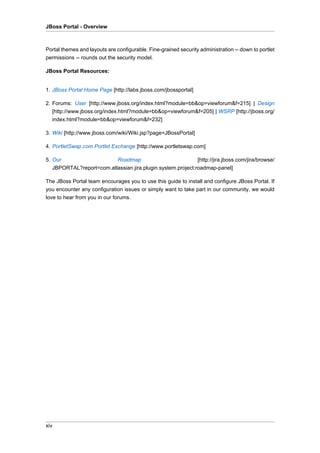 JBoss Portal - Overview

Portal themes and layouts are configurable. Fine-grained security administration -- down to portlet
permissions -- rounds out the security model.
JBoss Portal Resources:

1. JBoss Portal Home Page [http://labs.jboss.com/jbossportal]
2. Forums: User [http://www.jboss.org/index.html?module=bb&op=viewforum&f=215] | Design
[http://www.jboss.org/index.html?module=bb&op=viewforum&f=205] | WSRP [http://jboss.org/
index.html?module=bb&op=viewforum&f=232]
3. Wiki [http://www.jboss.com/wiki/Wiki.jsp?page=JBossPortal]
4. PortletSwap.com Portlet Exchange [http://www.portletswap.com]
5. Our
Roadmap
[http://jira.jboss.com/jira/browse/
JBPORTAL?report=com.atlassian.jira.plugin.system.project:roadmap-panel]
The JBoss Portal team encourages you to use this guide to install and configure JBoss Portal. If
you encounter any configuration issues or simply want to take part in our community, we would
love to hear from you in our forums.

xiv

 