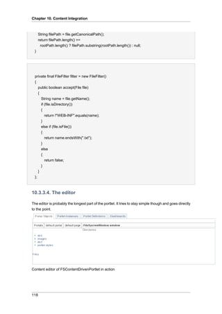 Chapter 10. Content Integration

String filePath = file.getCanonicalPath();
return filePath.length() >=
rootPath.length() ? filePath.substring(rootPath.length()) : null;
}

private final FileFilter filter = new FileFilter()
{
public boolean accept(File file)
{
String name = file.getName();
if (file.isDirectory())
{
return !"WEB-INF".equals(name);
}
else if (file.isFile())
{
return name.endsWith(".txt");
}
else
{
return false;
}
}
};

10.3.3.4. The editor
The editor is probably the longest part of the portlet. It tries to stay simple though and goes directly
to the point.

Content editor of FSContentDrivenPortlet in action

118

 